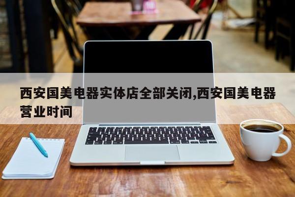 西安国美电器实体店全部关闭,西安国美电器营业时间