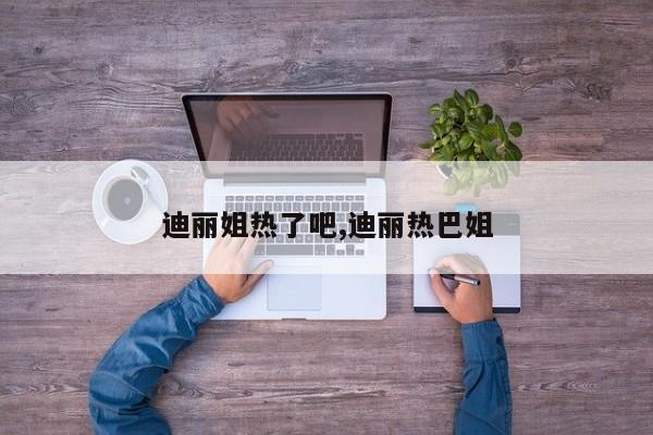 迪丽姐热了吧,迪丽热巴姐