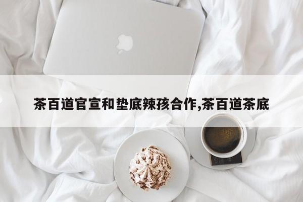 茶百道官宣和垫底辣孩合作,茶百道茶底