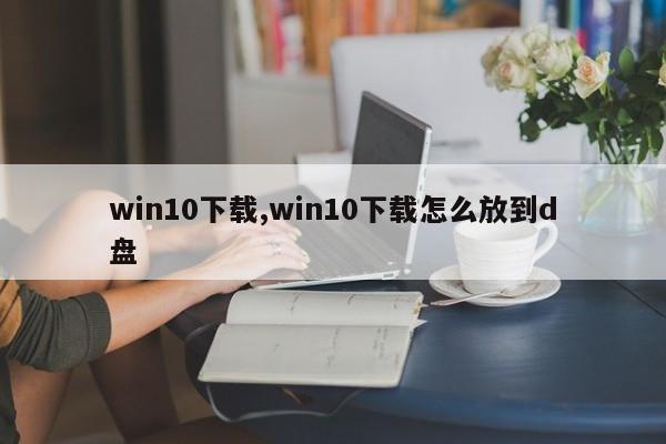 win10下载,win10下载怎么放到d盘