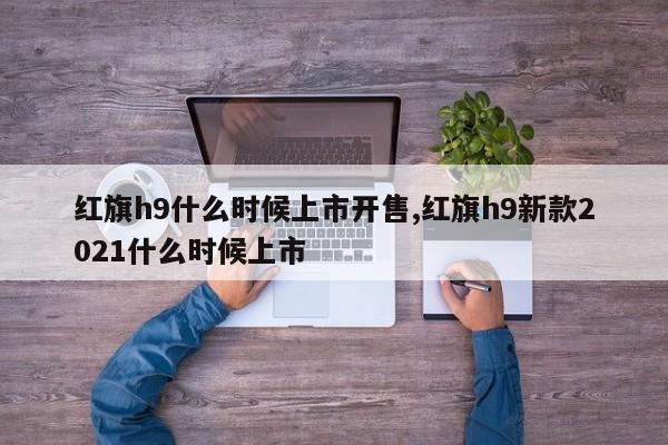 红旗h9什么时候上市开售,红旗h9新款2021什么时候上市