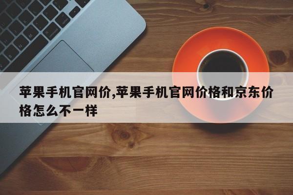 苹果手机官网价,苹果手机官网价格和京东价格怎么不一样