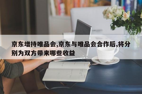 京东增持唯品会,京东与唯品会合作后,将分别为双方带来哪些收益