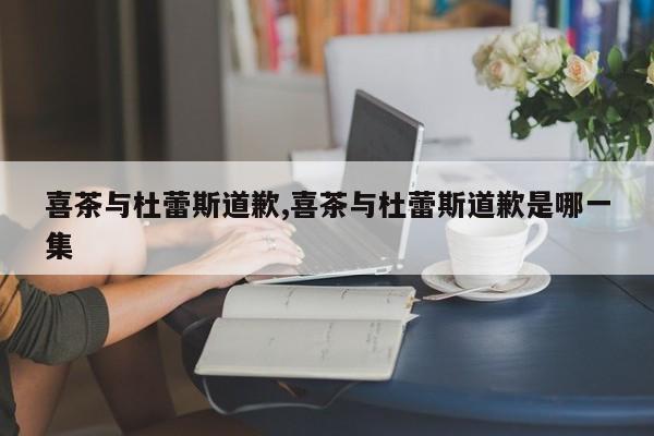 喜茶与杜蕾斯道歉,喜茶与杜蕾斯道歉是哪一集