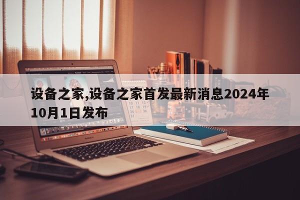 设备之家,设备之家首发最新消息2024年10月1日发布