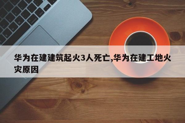 华为在建建筑起火3人死亡,华为在建工地火灾原因