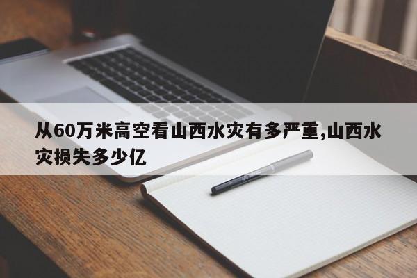 从60万米高空看山西水灾有多严重,山西水灾损失多少亿