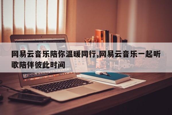 网易云音乐陪你温暖同行,网易云音乐一起听歌陪伴彼此时间