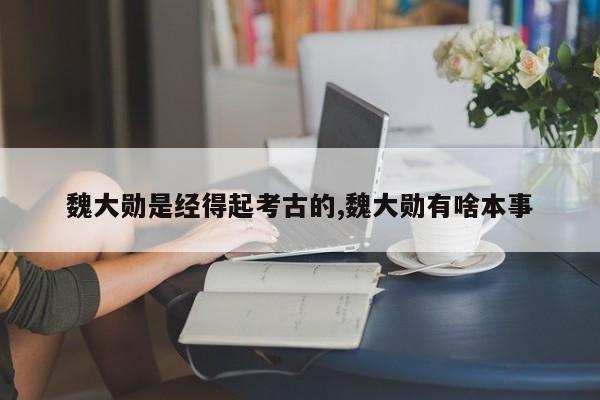 魏大勋是经得起考古的,魏大勋有啥本事