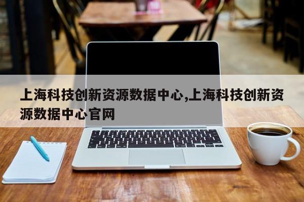 上海科技创新资源数据中心,上海科技创新资源数据中心官网