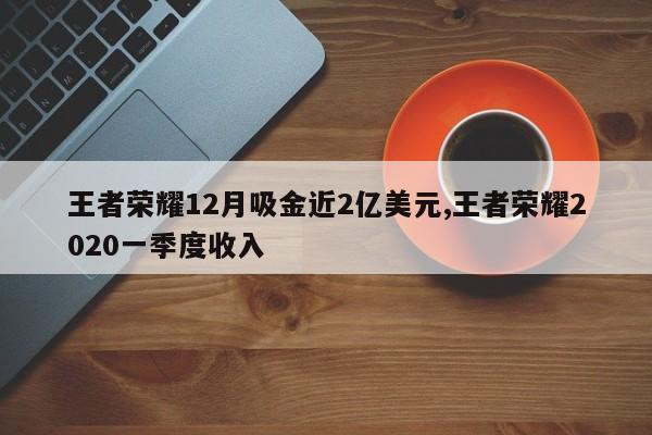王者荣耀12月吸金近2亿美元,王者荣耀2020一季度收入