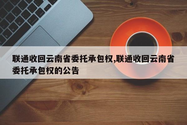 联通收回云南省委托承包权,联通收回云南省委托承包权的公告