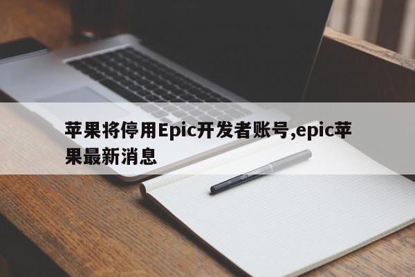 苹果将停用Epic开发者账号,epic苹果最新消息