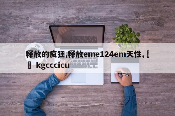 释放的疯狂,释放eme124em天性,䒽淽 kgcccicu
