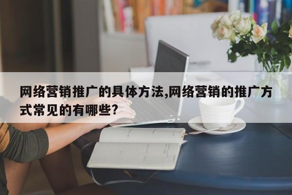 网络营销推广的具体方法,网络营销的推广方式常见的有哪些?