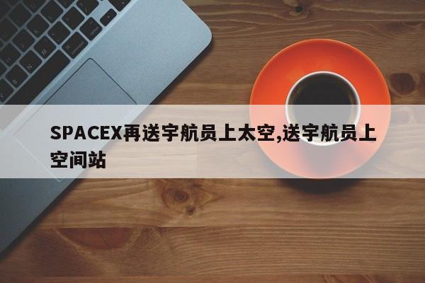 SPACEX再送宇航员上太空,送宇航员上空间站