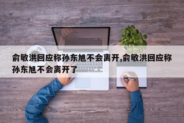 俞敏洪回应称孙东旭不会离开,俞敏洪回应称孙东旭不会离开了