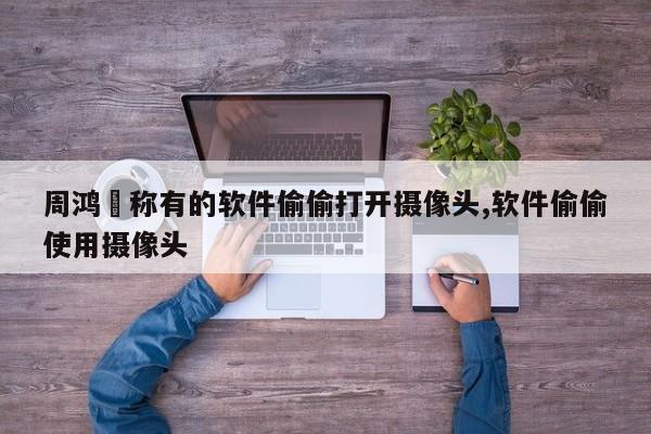 周鸿祎称有的软件偷偷打开摄像头,软件偷偷使用摄像头