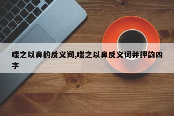 嗤之以鼻的反义词,嗤之以鼻反义词并押韵四字