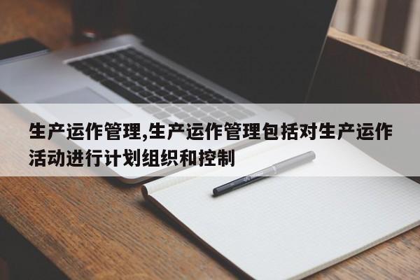 生产运作管理,生产运作管理包括对生产运作活动进行计划组织和控制