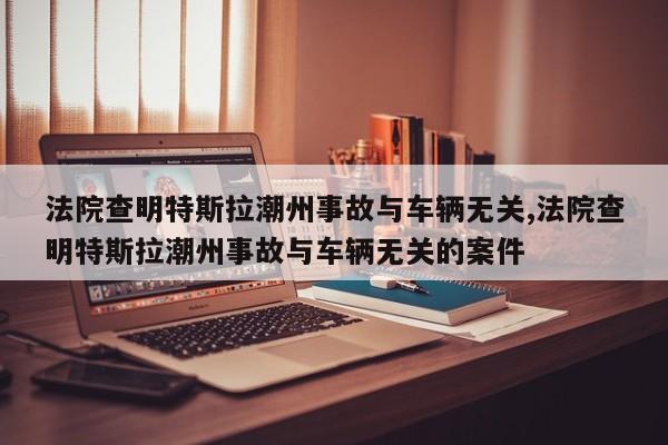 法院查明特斯拉潮州事故与车辆无关,法院查明特斯拉潮州事故与车辆无关的案件