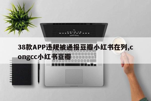 38款APP违规被通报豆瓣小红书在列,congcc小红书豆瓣