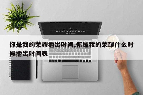 你是我的荣耀播出时间,你是我的荣耀什么时候播出时间表